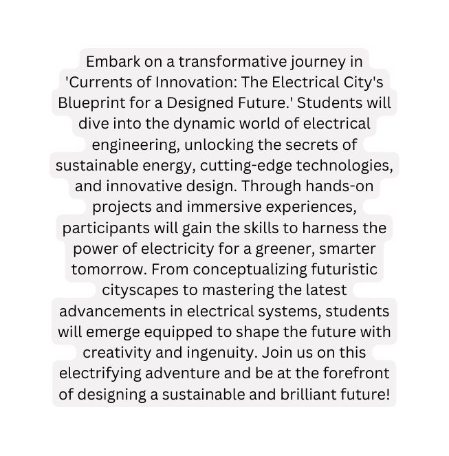 Embark on a transformative journey in Currents of Innovation The Electrical City s Blueprint for a Designed Future Students will dive into the dynamic world of electrical engineering unlocking the secrets of sustainable energy cutting edge technologies and innovative design Through hands on projects and immersive experiences participants will gain the skills to harness the power of electricity for a greener smarter tomorrow From conceptualizing futuristic cityscapes to mastering the latest advancements in electrical systems students will emerge equipped to shape the future with creativity and ingenuity Join us on this electrifying adventure and be at the forefront of designing a sustainable and brilliant future