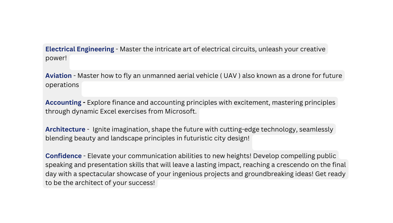 Electrical Engineering Master the intricate art of electrical circuits unleash your creative power Aviation Master how to fly an unmanned aerial vehicle UAV also known as a drone for future operations Accounting Explore finance and accounting principles with excitement mastering principles through dynamic Excel exercises from Microsoft Architecture Ignite imagination shape the future with cutting edge technology seamlessly blending beauty and landscape principles in futuristic city design Confidence Elevate your communication abilities to new heights Develop compelling public speaking and presentation skills that will leave a lasting impact reaching a crescendo on the final day with a spectacular showcase of your ingenious projects and groundbreaking ideas Get ready to be the architect of your success